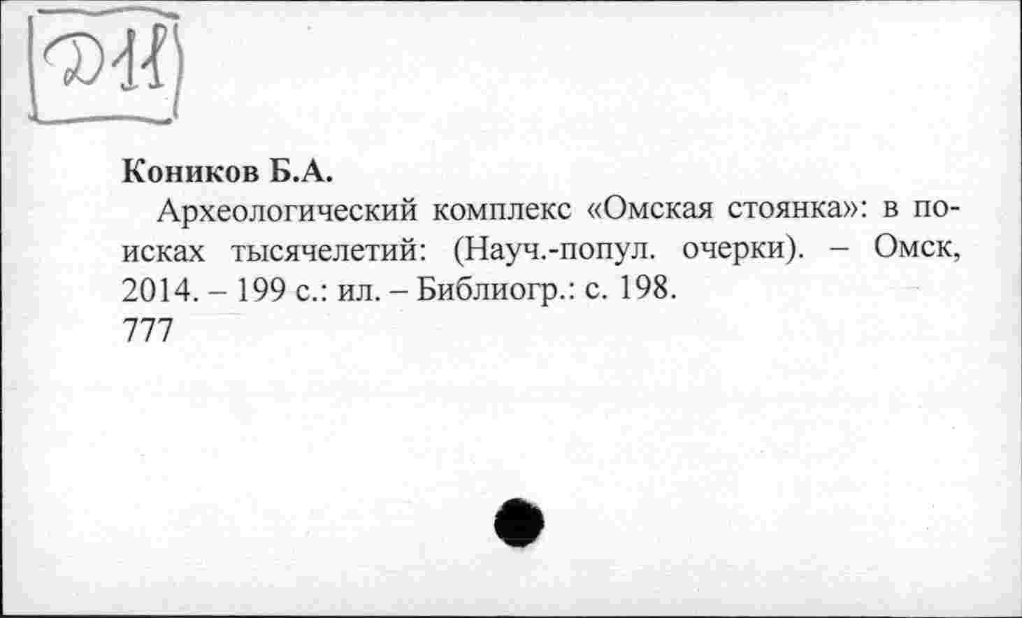 ﻿
Коников Б.А.
Археологический комплекс «Омская стоянка»: в поисках тысячелетий: (Науч.-попул. очерки). - Омск, 2014. - 199 с.: ил. - Библиогр.: с. 198.
777